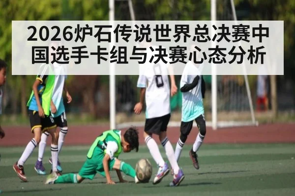 2026炉石传说世界总决赛中国选手卡组与决赛心态分析